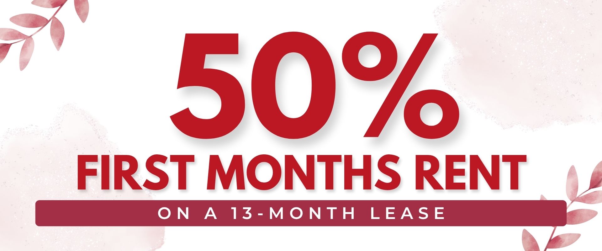 50% First months rent on a 13-Month Lease.